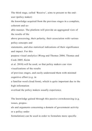 The third stage, called ‘Receive’, aims to present to the end-
user (policy maker)
the knowledge acquired from the previous stages in a complete,
coherent and us-
able manner. The platform will provide an aggregated view of
the results of the
above processing, their polarity, their association with various
policy concepts and
statements, and also statistical indications of their significance
and impact. For this
purpose visual analytics (Wong and Thomas 2004; Thomas and
Cook 2005; Keim
et al. 2010) will be used, so that policy makers can view
visualizations of the results
of previous stages, and easily understand them with minimal
cognitive effort (e.g. in
a familiar word cloud form), which is quite important due to the
high information
overload the policy makers usually experience.
The knowledge gained through this passive crowdsourcing (e.g.
issues, propos-
als and arguments concerning a domain of government activity
or a policy under
formulation) can be used in order to formulate more specific
 