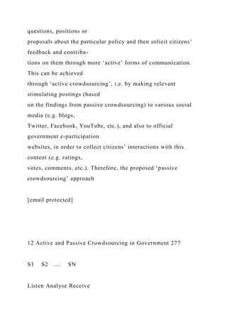 questions, positions or
proposals about the particular policy and then solicit citizens’
feedback and contribu-
tions on them through more ‘active’ forms of communication.
This can be achieved
through ‘active crowdsourcing’, i.e. by making relevant
stimulating postings (based
on the findings from passive crowdsourcing) to various social
media (e.g. blogs,
Twitter, Facebook, YouTube, etc.), and also to official
government e-participation
websites, in order to collect citizens’ interactions with this
content (e.g. ratings,
votes, comments, etc.). Therefore, the proposed ‘passive
crowdsourcing’ approach
[email protected]
12 Active and Passive Crowdsourcing in Government 277
S1 S2 .... SN
Listen Analyse Receive
 