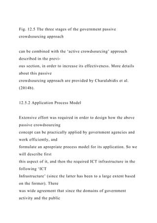Fig. 12.5 The three stages of the government passive
crowdsourcing approach
can be combined with the ‘active crowdsourcing’ approach
described in the previ-
ous section, in order to increase its effectiveness. More details
about this passive
crowdsourcing approach are provided by Charalabidis et al.
(2014b).
12.5.2 Application Process Model
Extensive effort was required in order to design how the above
passive crowdsourcing
concept can be practically applied by government agencies and
work efficiently, and
formulate an apropriate process model for its application. So we
will describe first
this aspect of it, and then the required ICT infrastructure in the
following ‘ICT
Infrastructure’ (since the latter has been to a large extent based
on the former). There
was wide agreement that since the domains of government
activity and the public
 