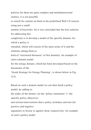 policies for them are quite complex and multidimensional
entities, it is not possible
to search for content on them in the predefined Web 2.0 sources
using just a small
number of keyworks. So it was concluded that the best solution
for addressing this
complexity is to develop a model of the specific domain, for
which a policy is
intended, which will consist of the main terms of it and the
relations among them (a
kind of ‘structured thesaurus’ of this domain). An example of
such a domain model
for the energy domain, which has been developed based on the
documents of the
‘Greek Strategy for Energy Planning’, is shown below in Fig.
12.6.
Based on such a domain model we can then build a policy
model, by adding to
the nodes of the former: (a) the ‘policy statements’ (= the
specific policy objectives
and actions/interventions that a policy includes) and also (b)
positive and negative
arguments in favour or against them, respectively. An example
of such a policy model
 