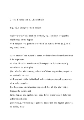 278 E. Loukis and Y. Charalabidis
Fig. 12.6 Energy domain model
view various visualization of them, e.g. the most frequently
mentioned terms-topics
with respect to a particular domain or policy model (e.g. in a
tag cloud form).
Also, most of the potential users we interviewed mentioned that
it is important
to view citizens’ sentiment with respect to these frequently
mentioned terms-topics
(i.e. whether citizens regard each of them as positive, negative
or neutral), or even
with respect to the individual policy statements and arguments
of a policy model.
Furthermore, our interviewees noted that all the above (i.e.
frequently mentioned
terms-topics and sentiments) may differ significantly between
different citizens
groups (e.g. between age, gender, education and region groups),
so policy mak-
 