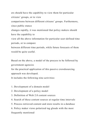 ers should have the capability to view them for particular
citizens’ groups, or to view
comparisons between different citizens’ groups. Furthermore,
since public stance
changes rapidly, it was mentioned that policy makers should
have the capability to
view all the above information for particular user-defined time
periods, or to compare
between different time periods, while future forecasts of them
would be quite useful.
Based on the above, a model of the process to be followed by
government agencies
for the practical application of this passive crowdsourcing
approach was developed.
It includes the following nine activities:
1. Development of a domain model
2. Development of a policy model
3. Definition of Web 2.0 content sources
4. Search of these content sources at regular time intervals
5. Process retrieved content and store results in a database
6. Policy maker views polarized tag glouds with the most
frequently mentioned
 