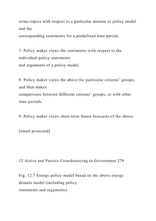terms-topics with respect to a particular domain or policy model
and the
corresponding sentiments for a predefined time period.
7. Policy maker views the sentiments with respect to the
individual policy statements
and arguments of a policy model.
8. Policy maker views the above for particular citizens’ groups,
and then makes
comparisons between different citizens’ groups, or with other
time periods.
9. Policy maker views short-term future forecasts of the above.
[email protected]
12 Active and Passive Crowdsourcing in Government 279
Fig. 12.7 Energy policy model based on the above energy
domain model (including policy
statements and arguments)
 