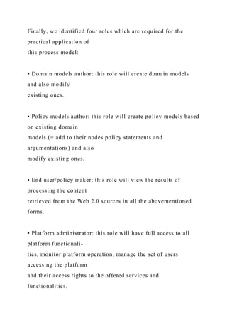 Finally, we identified four roles which are required for the
practical application of
this process model:
• Domain models author: this role will create domain models
and also modify
existing ones.
• Policy models author: this role will create policy models based
on existing domain
models (= add to their nodes policy statements and
argumentations) and also
modify existing ones.
• End user/policy maker: this role will view the results of
processing the content
retrieved from the Web 2.0 sources in all the abovementioned
forms.
• Platform administrator: this role will have full access to all
platform functionali-
ties, monitor platform operation, manage the set of users
accessing the platform
and their access rights to the offered services and
functionalities.
 