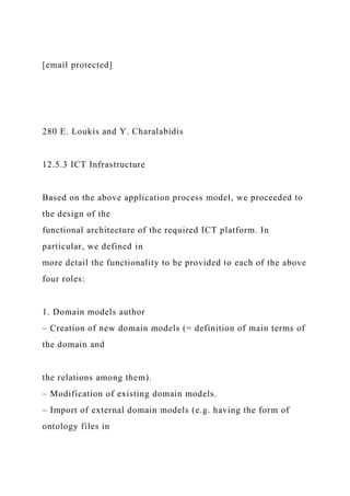 [email protected]
280 E. Loukis and Y. Charalabidis
12.5.3 ICT Infrastructure
Based on the above application process model, we proceeded to
the design of the
functional architecture of the required ICT platform. In
particular, we defined in
more detail the functionality to be provided to each of the above
four roles:
1. Domain models author
– Creation of new domain models (= definition of main terms of
the domain and
the relations among them).
– Modification of existing domain models.
– Import of external domain models (e.g. having the form of
ontology files in
 