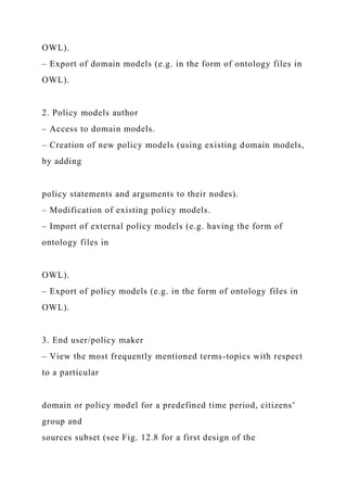 OWL).
– Export of domain models (e.g. in the form of ontology files in
OWL).
2. Policy models author
– Access to domain models.
– Creation of new policy models (using existing domain models,
by adding
policy statements and arguments to their nodes).
– Modification of existing policy models.
– Import of external policy models (e.g. having the form of
ontology files in
OWL).
– Export of policy models (e.g. in the form of ontology files in
OWL).
3. End user/policy maker
– View the most frequently mentioned terms-topics with respect
to a particular
domain or policy model for a predefined time period, citizens’
group and
sources subset (see Fig. 12.8 for a first design of the
 