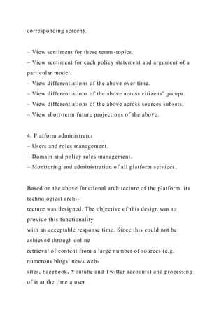 corresponding screen).
– View sentiment for these terms-topics.
– View sentiment for each policy statement and argument of a
particular model.
– View differentiations of the above over time.
– View differentiations of the above across citizens’ groups.
– View differentiations of the above across sources subsets.
– View short-term future projections of the above.
4. Platform administrator
– Users and roles management.
– Domain and policy roles management.
– Monitoring and administration of all platform services.
Based on the above functional architecture of the platform, its
technological archi-
tecture was designed. The objective of this design was to
provide this functionality
with an acceptable response time. Since this could not be
achieved through online
retrieval of content from a large number of sources (e.g.
numerous blogs, news web-
sites, Facebook, Youtube and Twitter accounts) and processing
of it at the time a user
 