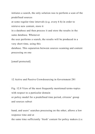initiates a search, the only solution was to perform a scan of the
predefined sources
at some regular time intervals (e.g. every 6 h) in order to
retrieve new content, store it
in a database and then process it and store the results in the
same database. Whenever
the user performs a search, the results will be produced in a
very short time, using this
database. This separation between sources scanning and content
processing on one
[email protected]
12 Active and Passive Crowdsourcing in Government 281
Fig. 12.8 View of the most frequently mentioned terms-topics
with respect to a particular domain
or policy model for a predefined time period, citizens’ group
and sources subset
hand, and users’ searches processing on the other, allows a low
response time and at
the same time sufficiently ‘fresh’ content for policy makers (i.e.
 
