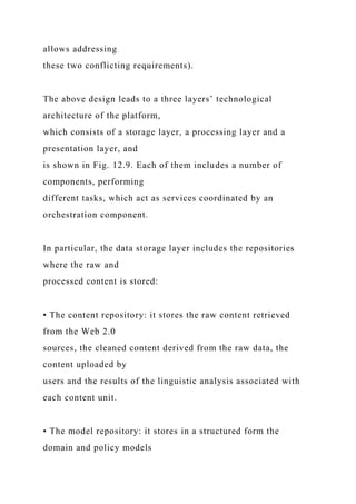 allows addressing
these two conflicting requirements).
The above design leads to a three layers’ technological
architecture of the platform,
which consists of a storage layer, a processing layer and a
presentation layer, and
is shown in Fig. 12.9. Each of them includes a number of
components, performing
different tasks, which act as services coordinated by an
orchestration component.
In particular, the data storage layer includes the repositories
where the raw and
processed content is stored:
• The content repository: it stores the raw content retrieved
from the Web 2.0
sources, the cleaned content derived from the raw data, the
content uploaded by
users and the results of the linguistic analysis associated with
each content unit.
• The model repository: it stores in a structured form the
domain and policy models
 