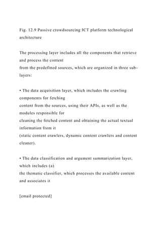Fig. 12.9 Passive crowdsourcing ICT platform technological
architecture
The processing layer includes all the components that retrieve
and process the content
from the predefined sources, which are organized in three sub-
layers:
• The data acquisition layer, which includes the crawling
components for fetching
content from the sources, using their APIs, as well as the
modules responsible for
cleaning the fetched content and obtaining the actual textual
information from it
(static content crawlers, dynamic content crawlers and content
cleaner).
• The data classification and argument summarization layer,
which includes (a)
the thematic classifier, which processes the available content
and associates it
[email protected]
 