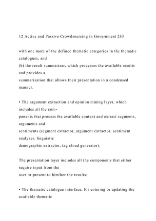 12 Active and Passive Crowdsourcing in Government 283
with one more of the defined thematic categories in the thematic
catalogues, and
(b) the result summarizer, which processes the available results
and provides a
summarization that allows their presentation in a condensed
manner.
• The argument extraction and opinion mining layer, which
includes all the com-
ponents that process the available content and extract segments,
arguments and
sentiments (segment extractor, argument extractor, sentiment
analyzer, linguistic
demographic extractor, tag cloud generator).
The presentation layer includes all the components that either
require input from the
user or present to him/her the results:
• The thematic catalogue interface, for entering or updating the
available thematic
 