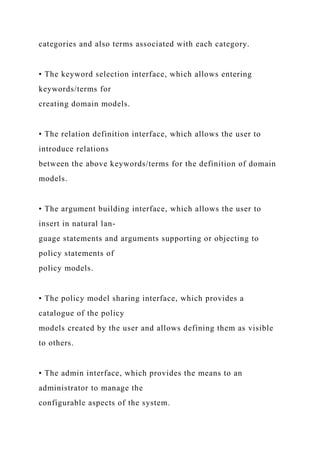 categories and also terms associated with each category.
• The keyword selection interface, which allows entering
keywords/terms for
creating domain models.
• The relation definition interface, which allows the user to
introduce relations
between the above keywords/terms for the definition of domain
models.
• The argument building interface, which allows the user to
insert in natural lan-
guage statements and arguments supporting or objecting to
policy statements of
policy models.
• The policy model sharing interface, which provides a
catalogue of the policy
models created by the user and allows defining them as visible
to others.
• The admin interface, which provides the means to an
administrator to manage the
configurable aspects of the system.
 