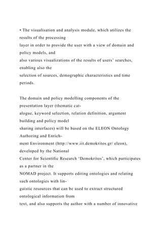 • The visualisation and analysis module, which utilizes the
results of the processing
layer in order to provide the user with a view of domain and
policy models, and
also various visualizations of the results of users’ searches,
enabling also the
selection of sources, demographic characteristics and time
periods.
The domain and policy modelling components of the
presentation layer (thematic cat-
alogue, keyword selection, relation definition, argument
building and policy model
sharing interfaces) will be based on the ELEON Ontology
Authoring and Enrich-
ment Environment (http://www.iit.demokritos.gr/ eleon),
developed by the National
Center for Scientific Research ‘Demokritos’, which participates
as a partner in the
NOMAD project. It supports editing ontologies and relating
such ontologies with lin-
guistic resources that can be used to extract structured
ontological information from
text, and also supports the author with a number of innovative
 