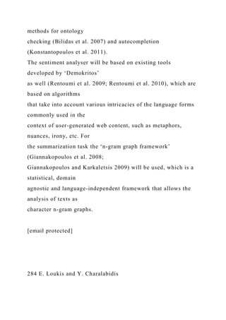 methods for ontology
checking (Bilidas et al. 2007) and autocompletion
(Konstantopoulos et al. 2011).
The sentiment analyser will be based on existing tools
developed by ‘Demokritos’
as well (Rentoumi et al. 2009; Rentoumi et al. 2010), which are
based on algorithms
that take into account various intricacies of the language forms
commonly used in the
context of user-generated web content, such as metaphors,
nuances, irony, etc. For
the summarization task the ‘n-gram graph framework’
(Giannakopoulos et al. 2008;
Giannakopoulos and Karkaletsis 2009) will be used, which is a
statistical, domain
agnostic and language-independent framework that allows the
analysis of texts as
character n-gram graphs.
[email protected]
284 E. Loukis and Y. Charalabidis
 