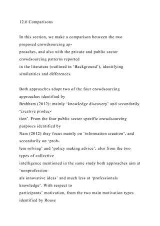 12.6 Comparisons
In this section, we make a comparison between the two
proposed crowdsourcing ap-
proaches, and also with the private and public sector
crowdsourcing patterns reported
in the literature (outlined in ‘Background’), identifying
similarities and differences.
Both approaches adopt two of the four crowdsourcing
approaches identified by
Brabham (2012): mainly ‘knowledge discovery’ and secondarily
‘creative produc-
tion’. From the four public sector specific crowdsourcing
purposes identified by
Nam (2012) they focus mainly on ‘information creation’, and
secondarily on ‘prob-
lem solving’ and ‘policy making advice’; also from the two
types of collective
intelligence mentioned in the same study both approaches aim at
‘nonprofession-
als innovative ideas’ and much less at ‘professionals
knowledge’. With respect to
participants’ motivation, from the two main motivation types
identified by Rouse
 