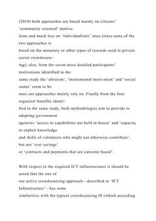(2010) both approaches are based mainly on citizens’
‘community oriented’ motiva-
tions and much less on ‘individualistic’ ones (since none of the
two approaches is
based on the monetary or other types of rewards used in private
sector crowdsourc-
ing); also, from the seven more detailed participants’
motivations identified in the
same study the ‘altruism’, ‘instrumental motivation’ and ‘social
status’ seem to be
ones our approaches mainly rely on. Finally from the four
organizer benefits identi-
fied in the same study, both methodologies aim to provide to
adopting government
agencies ‘access to capabilities not held in-house’ and ‘capacity
to exploit knowledge
and skills of volunteers who might not otherwise contribute’,
but not ‘cost savings’
or ‘contracts and payments that are outcome based’.
With respect to the required ICT infrastructures it should be
noted that the one of
our active crowdsourcing approach—described in ‘ICT
Infrastructure’—has some
similarities with the typical crowdsourcing IS (which according
 