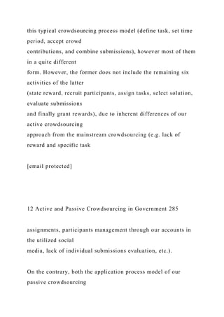 this typical crowdsourcing process model (define task, set time
period, accept crowd
contributions, and combine submissions), however most of them
in a quite different
form. However, the former does not include the remaining six
activities of the latter
(state reward, recruit participants, assign tasks, select solution,
evaluate submissions
and finally grant rewards), due to inherent differences of our
active crowdsourcing
approach from the mainstream crowdsourcing (e.g. lack of
reward and specific task
[email protected]
12 Active and Passive Crowdsourcing in Government 285
assignments, participants management through our accounts in
the utilized social
media, lack of individual submissions evaluation, etc.).
On the contrary, both the application process model of our
passive crowdsourcing
 