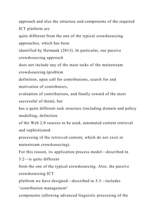 approach and also the structure and components of the required
ICT platform are
quite different from the one of the typical crowdsourcing
approaches, which has been
identified by Hetmank (2013). In particular, our passive
crowdsourcing approach
does not include any of the main tasks of the mainstream
crowdsourcing (problem
definition, open call for contributions, search for and
motivation of contributors,
evaluation of contributions, and finally reward of the most
successful of them), but
has a quite different task structure (including domain and policy
modelling, definition
of the Web 2.0 sources to be used, automated content retrieval
and sophisticated
processing of the retrieved content, which do not exist in
mainstream crowdsourcing).
For this reason, its application process model—described in
5.2—is quite different
from the one of the typical crowdsourcing. Also, the passive
crowdsourcing ICT
platform we have designed—described in 5.3—includes
‘contribution management’
components (allowing advanced linguistic processing of the
 