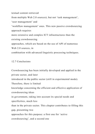 textual content retrieved
from multiple Web 2.0 sources), but not ‘task management’,
‘user management’ and
‘workflow management’ ones. This new passive crowdsourcing
approach requires
more extensive and complex ICT infrastructures than the
existing crowdsourcing
approaches, which are based on the use of API of numerous
Web 2.0 sources, in
combination with advanced linguistic processing techniques.
12.7 Conclusions
Crowdsourcing has been initially developed and applied in the
private sector, and later
introduced in the public sector (still in experimental mode).
Therefore, there is limited
knowledge concerning the efficient and effective application of
crowdsourcing ideas
in government, taking into account its special needs and
specificities, much less
than in the private sector. This chapter contributes to filling this
gap, presenting two
approaches for this purpose: a first one for ‘active
crowdsourcing’, and a second one
 