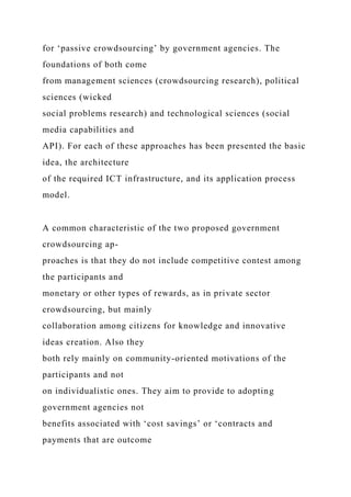 for ‘passive crowdsourcing’ by government agencies. The
foundations of both come
from management sciences (crowdsourcing research), political
sciences (wicked
social problems research) and technological sciences (social
media capabilities and
API). For each of these approaches has been presented the basic
idea, the architecture
of the required ICT infrastructure, and its application process
model.
A common characteristic of the two proposed government
crowdsourcing ap-
proaches is that they do not include competitive contest among
the participants and
monetary or other types of rewards, as in private sector
crowdsourcing, but mainly
collaboration among citizens for knowledge and innovative
ideas creation. Also they
both rely mainly on community-oriented motivations of the
participants and not
on individualistic ones. They aim to provide to adopting
government agencies not
benefits associated with ‘cost savings’ or ‘contracts and
payments that are outcome
 