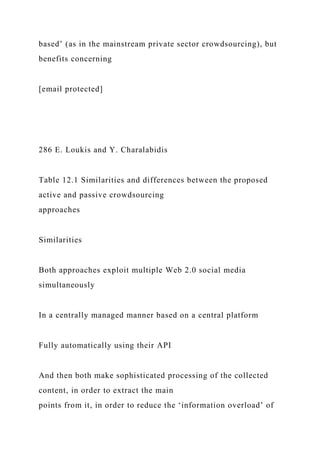 based’ (as in the mainstream private sector crowdsourcing), but
benefits concerning
[email protected]
286 E. Loukis and Y. Charalabidis
Table 12.1 Similarities and differences between the proposed
active and passive crowdsourcing
approaches
Similarities
Both approaches exploit multiple Web 2.0 social media
simultaneously
In a centrally managed manner based on a central platform
Fully automatically using their API
And then both make sophisticated processing of the collected
content, in order to extract the main
points from it, in order to reduce the ‘information overload’ of
 