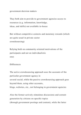 government decision makers
They both aim to provide to government agencies access to
resources (e.g. information, knowledge,
ideas, and skills) not available in-house
But without competitive contests and monetary rewards (which
are quite usual in private sector
crowdsourcing)
Relying both on community oriented motivations of the
participants and not on individualistic
ones
Differences
The active crowdsourcing approach uses the accounts of the
particular government agency in
several social, while the passive crowdsourcing approach goes
beyond them, using other accounts,
blogs, websites, etc., not belonging to government agencies
Also the former actively stimulates discussions and content
generation by citizens on specific topics
(through government postings and content), while the latter
 