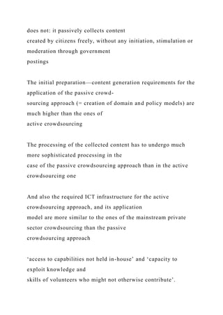 does not: it passively collects content
created by citizens freely, without any initiation, stimulation or
moderation through government
postings
The initial preparation—content generation requirements for the
application of the passive crowd-
sourcing approach (= creation of domain and policy models) are
much higher than the ones of
active crowdsourcing
The processing of the collected content has to undergo much
more sophisticated processing in the
case of the passive crowdsourcing approach than in the active
crowdsourcing one
And also the required ICT infrastructure for the active
crowdsourcing approach, and its application
model are more similar to the ones of the mainstream private
sector crowdsourcing than the passive
crowdsourcing approach
‘access to capabilities not held in-house’ and ‘capacity to
exploit knowledge and
skills of volunteers who might not otherwise contribute’.
 
