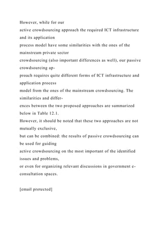 However, while for our
active crowdsourcing approach the required ICT infrastructure
and its application
process model have some similarities with the ones of the
mainstream private sector
crowdsourcing (also important differences as well), our passive
crowdsourcing ap-
proach requires quite different forms of ICT infrastructure and
application process
model from the ones of the mainstream crowdsourcing. The
similarities and differ-
ences between the two proposed approaches are summarized
below in Table 12.1.
However, it should be noted that these two approaches are not
mutually exclusive,
but can be combined: the results of passive crowdsourcing can
be used for guiding
active crowdsourcing on the most important of the identified
issues and problems,
or even for organizing relevant discussions in government e-
consultation spaces.
[email protected]
 