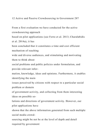 12 Active and Passive Crowdsourcing in Government 287
From a first evaluation we have conducted for the active
crowdsourcing approach
based on pilot applications (see Ferro et al. 2013; Charalabidis
et al. 2014a), it has
been concluded that it constitutes a time and cost efficient
mechanism of reaching
wide and diverse audiences, and stimulating and motivating
them to think about
social problems and public policies under formulation, and
provide relevant infor-
mation, knowledge, ideas and opinions. Furthermore, it enables
identifying the main
issues perceived by citizens with respect to a particular social
problem or domain
of government activity, and collecting from them interesting
ideas on possible so-
lutions and directions of government activity. However, our
pilot applications have
shown that the above information generated from such multiple
social media crowd-
sourcing might be not be at the level of depth and detail
required by government
 