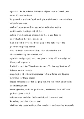 agencies. So in order to achieve a higher level of detail, and
more discussion depth
in general, a series of such multiple social media consultations
might be required,
each of them focused on particular subtopics and/or
participants. Another risk of this
active crowdsourcing approach is that it can lead to
unproductive discussions among
like-minded individuals belonging to the network of the
government policy maker
who initiated the consultation; such discussions are
characterized by low diversity of
opinions and perspectives, low productivity of knowledge and
ideas, and in general
limited creativity. Therefore, for the effective application of
this crowdsourcing ap-
proach it is of critical importance to build large and diverse
networks for these social
media consultations; for his purpose, we can combine networks
of several govern-
ment agencies, and also politicians, preferably from different
political parties and
orientations, and also invite additional interested and
knowledgeable individuals and
civil society organizations. Our passive crowdsourcing approach
 