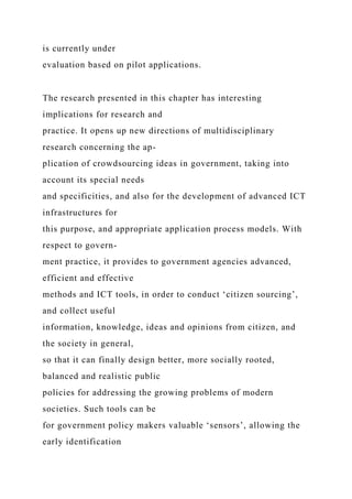 is currently under
evaluation based on pilot applications.
The research presented in this chapter has interesting
implications for research and
practice. It opens up new directions of multidisciplinary
research concerning the ap-
plication of crowdsourcing ideas in government, taking into
account its special needs
and specificities, and also for the development of advanced ICT
infrastructures for
this purpose, and appropriate application process models. With
respect to govern-
ment practice, it provides to government agencies advanced,
efficient and effective
methods and ICT tools, in order to conduct ‘citizen sourcing’,
and collect useful
information, knowledge, ideas and opinions from citizen, and
the society in general,
so that it can finally design better, more socially rooted,
balanced and realistic public
policies for addressing the growing problems of modern
societies. Such tools can be
for government policy makers valuable ‘sensors’, allowing the
early identification
 