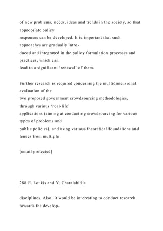 of new problems, needs, ideas and trends in the society, so that
appropriate policy
responses can be developed. It is important that such
approaches are gradually intro-
duced and integrated in the policy formulation processes and
practices, which can
lead to a significant ‘renewal’ of them.
Further research is required concerning the multidimensional
evaluation of the
two proposed government crowdsourcing methodologies,
through various ‘real-life’
applications (aiming at conducting crowdsourcing for various
types of problems and
public policies), and using various theoretical foundations and
lenses from multiple
[email protected]
288 E. Loukis and Y. Charalabidis
disciplines. Also, it would be interesting to conduct research
towards the develop-
 