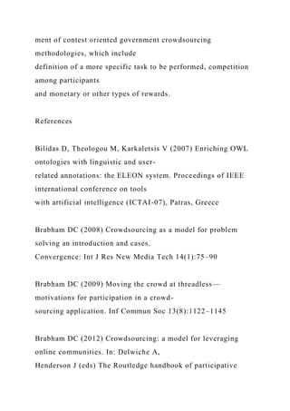 ment of contest oriented government crowdsourcing
methodologies, which include
definition of a more specific task to be performed, competition
among participants
and monetary or other types of rewards.
References
Bilidas D, Theologou M, Karkaletsis V (2007) Enriching OWL
ontologies with linguistic and user-
related annotations: the ELEON system. Proceedings of IEEE
international conference on tools
with artificial intelligence (ICTAI-07), Patras, Greece
Brabham DC (2008) Crowdsourcing as a model for problem
solving an introduction and cases.
Convergence: Int J Res New Media Tech 14(1):75–90
Brabham DC (2009) Moving the crowd at threadless—
motivations for participation in a crowd-
sourcing application. Inf Commun Soc 13(8):1122–1145
Brabham DC (2012) Crowdsourcing: a model for leveraging
online communities. In: Delwiche A,
Henderson J (eds) The Routledge handbook of participative
 