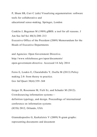 P, Shum SB, Carr C (eds) Visualizing argumentation: software
tools for collaborative and
educational sense-making. Springer, London
Conklin J, Begeman M (1989) gIBIS: a tool for all reasons. J
Am Soc Inf Sci 40(3):200–213
Executive Office of the President (2009) Memorandum for the
Heads of Executive Departments
and Agencies: Open Government Directive.
http://www.whitehouse.gov/open/documents/
open-government-directive. Accessed 14 July 2014
Ferro E, Loukis E, Charalabidis Y, Osella M (2013) Policy
making 2.0: from theory to practice.
Gov Inf Quart 30(4):359–368
Geiger D, Rosemann M, Fielt Er, and Schader M (2012).
Crowdsourcing information systems—
definition typology, and design. Proceedings of international
conference on information systems
(ICIS) 2012, Orlando, USA
Giannakopoulos G, Karkaletsis V (2009) N-gram graphs:
representing documents and document
 