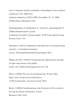 sets in summary system evaluation. Proceedings of text analysis
conference TAC 2009.Text
analysis conference (TAC) 2009, November 16–17, 2009,
Gaithersburg, Maryland, USA
Giannakopoulos G, Karkaletsis V, Vouros G, Stamatopoulos P
(2008) Summarization system
evaluation revisited: N-gram graphs. ACM Trans Speech Lang
Process 5(3):1–39
Hetmank L (2013) Components and functions of crowdsourcing
systems—a systematic literature
review. Wirtschaftsinformatik Proceedings 2013
Hilgers D, Ihl C (2010) Citizensourcing: applying the concept
of open innovation to the public
sector. Int J Public Participation 4(1):67–88
Howe J (2006) The rise of crowdsourcing. Wired 14(6).
http://www.wired.com/wired/archive/
14.06/crowds.html. Accessed 14 July 2014
Howe J (2008) Crowdsourcing, why the power of the crowd is
driving the future of business. Crown
Business, New York
 