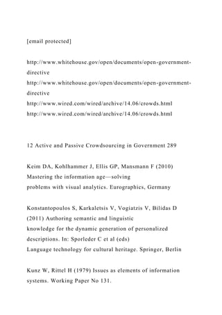 [email protected]
http://www.whitehouse.gov/open/documents/open-government-
directive
http://www.whitehouse.gov/open/documents/open-government-
directive
http://www.wired.com/wired/archive/14.06/crowds.html
http://www.wired.com/wired/archive/14.06/crowds.html
12 Active and Passive Crowdsourcing in Government 289
Keim DA, Kohlhammer J, Ellis GP, Mansmann F (2010)
Mastering the information age—solving
problems with visual analytics. Eurographics, Germany
Konstantopoulos S, Karkaletsis V, Vogiatzis V, Bilidas D
(2011) Authoring semantic and linguistic
knowledge for the dynamic generation of personalized
descriptions. In: Sporleder C et al (eds)
Language technology for cultural heritage. Springer, Berlin
Kunz W, Rittel H (1979) Issues as elements of information
systems. Working Paper No 131.
 