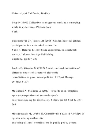 University of California, Berkley
Levy P (1997) Collective intelligence: mankind’s emerging
world in cyberspace. Plenum, New
York
Lukensmeyer CJ, Torres LH (2008) Citizensourcing: citizen
participation in a networked nation. In:
Yang K, Bergrud E (eds) Civic engagement in a network
society. Information Age Publishing,
Charlotte, pp 207–233
Loukis E, Wimmer M (2012) A multi-method evaluation of
different models of structured electronic
consultation on government policies. Inf Syst Manage
29(4):284–294
Majchrzak A, Malhotra A (2013) Towards an information
systems perspective and research agenda
on crowdsourcing for innovation. J Strategic Inf Syst 22:257–
268
Maragoudakis M, Loukis E, Charalabidis Y (2011) A review of
opinion mining methods for
analyzing citizens’ contributions in public policy debate.
 