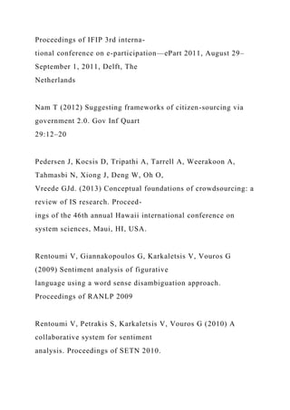 Proceedings of IFIP 3rd interna-
tional conference on e-participation—ePart 2011, August 29–
September 1, 2011, Delft, The
Netherlands
Nam T (2012) Suggesting frameworks of citizen-sourcing via
government 2.0. Gov Inf Quart
29:12–20
Pedersen J, Kocsis D, Tripathi A, Tarrell A, Weerakoon A,
Tahmasbi N, Xiong J, Deng W, Oh O,
Vreede GJd. (2013) Conceptual foundations of crowdsourcing: a
review of IS research. Proceed-
ings of the 46th annual Hawaii international conference on
system sciences, Maui, HI, USA.
Rentoumi V, Giannakopoulos G, Karkaletsis V, Vouros G
(2009) Sentiment analysis of figurative
language using a word sense disambiguation approach.
Proceedings of RANLP 2009
Rentoumi V, Petrakis S, Karkaletsis V, Vouros G (2010) A
collaborative system for sentiment
analysis. Proceedings of SETN 2010.
 