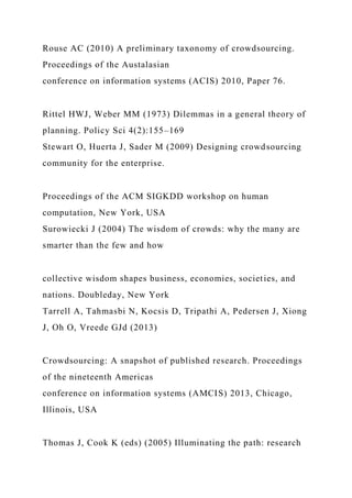 Rouse AC (2010) A preliminary taxonomy of crowdsourcing.
Proceedings of the Austalasian
conference on information systems (ACIS) 2010, Paper 76.
Rittel HWJ, Weber MM (1973) Dilemmas in a general theory of
planning. Policy Sci 4(2):155–169
Stewart O, Huerta J, Sader M (2009) Designing crowdsourcing
community for the enterprise.
Proceedings of the ACM SIGKDD workshop on human
computation, New York, USA
Surowiecki J (2004) The wisdom of crowds: why the many are
smarter than the few and how
collective wisdom shapes business, economies, societies, and
nations. Doubleday, New York
Tarrell A, Tahmasbi N, Kocsis D, Tripathi A, Pedersen J, Xiong
J, Oh O, Vreede GJd (2013)
Crowdsourcing: A snapshot of published research. Proceedings
of the nineteenth Americas
conference on information systems (AMCIS) 2013, Chicago,
Illinois, USA
Thomas J, Cook K (eds) (2005) Illuminating the path: research
 