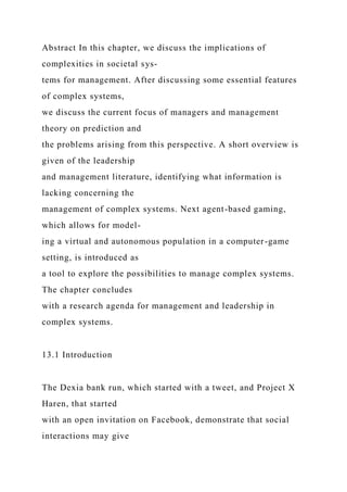 Abstract In this chapter, we discuss the implications of
complexities in societal sys-
tems for management. After discussing some essential features
of complex systems,
we discuss the current focus of managers and management
theory on prediction and
the problems arising from this perspective. A short overview is
given of the leadership
and management literature, identifying what information is
lacking concerning the
management of complex systems. Next agent-based gaming,
which allows for model-
ing a virtual and autonomous population in a computer-game
setting, is introduced as
a tool to explore the possibilities to manage complex systems.
The chapter concludes
with a research agenda for management and leadership in
complex systems.
13.1 Introduction
The Dexia bank run, which started with a tweet, and Project X
Haren, that started
with an open invitation on Facebook, demonstrate that social
interactions may give
 