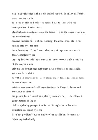 rise to developments that spin out of control. In many different
areas, managers in
both the public and private sectors have to deal with the
management of such com-
plex behaving systems, e.g., the transition in the energy system,
the development
toward sustainability of our society, the developments in our
health care system and
the robustness of our financial–economic system, to name a
few. Complexity the-
ory applied to social systems contributes to our understanding
of the mechanisms
driving the sometimes turbulent developments in such social
systems. It explains
how the interactions between many individual agents may result
in sometimes sur-
prising processes of self-organization. In Chap. 4, Jager and
Edmonds explained
the principles of social complexity in more detail. A relevant
contribution of the so-
cial complexity perspective is that it explains under what
conditions a social system
is rather predictable, and under what conditions it may start
behaving turbulently,
 