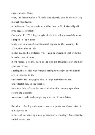expectations. How-
ever, the introduction of hybrid and electric cars in the existing
market resulted in
turbulences. One example would be that in 2013 virtually all
produced Mitsubishi
Outlander PHEV (plug-in hybrid electric vehicle) models were
shipped to the Nether-
lands due to a beneficial financial regime in that country. In
2014, the sales of this
model dropped significantly1. It can be imagined that with the
introduction of newer,
more radical designs, such as the Google driverless car and new
systems of car-
sharing that utilize web based sharing tools new uncertainties
are introduced in the
car-market that may give rise to large turbulences and
unpredictability in the market.
In a way this reflects the uncertainties of a century ago when
steam and gasoline
were two viable and competing sources of propulsion.
Besides technological aspects, social aspects are also critical in
the success or
failure of introducing a new product or technology. Uncertainty,
social norms, the
 