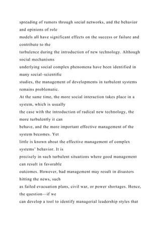 spreading of rumors through social networks, and the behavior
and opinions of role
models all have significant effects on the success or failure and
contribute to the
turbulence during the introduction of new technology. Although
social mechanisms
underlying social complex phenomena have been identified in
many social–scientific
studies, the management of developments in turbulent systems
remains problematic.
At the same time, the more social interaction takes place in a
system, which is usually
the case with the introduction of radical new technology, the
more turbulently it can
behave, and the more important effective management of the
system becomes. Yet
little is known about the effective management of complex
systems’ behavior. It is
precisely in such turbulent situations where good management
can result in favorable
outcomes. However, bad management may result in disasters
hitting the news, such
as failed evacuation plans, civil war, or power shortages. Hence,
the question—if we
can develop a tool to identify managerial leadership styles that
 