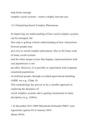 help better manage
complex social systems—seems a highly relevant one.
13.2 Simulating Social Complex Phenomena
In improving our understanding of how social complex systems
can be managed, the
first step is getting a better understanding of how interactions
between people may
give rise to social complex phenomena. Due to the large scale
of many social systems
and the often unique events that happen, experimentation with
real populations is not
possible. However, it is possible to experiment with computer
simulated populations
of artificial people, through so-called agent-based modeling
(ABM, see e.g., Chap. 4).
This methodology has proven to be a suitable approach in
exploring the dynamics of
social complex systems and is gaining momentum in many
disciplines (e.g., Gilbert
1 In December 2013 4988 Mitsubishi Outlander PHEV were
registered, against 83 in January 2014
(Kane 2014).
 