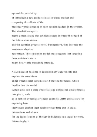 opened the possibility
of introducing new products in a simulated market and
comparing the effects of the
presence versus absence of such opinion leaders in the system.
The simulation experi-
ments demonstrated that opinion leaders increase the speed of
the information stream
and the adoption process itself. Furthermore, they increase the
maximum adoption
percentage. The simulation model thus suggests that targeting
these opinion leaders
might be a viable marketing strategy.
ABM makes it possible to conduct many experiments and
explore the conditions
under which social systems start behaving turbulent, which
implies that the social
system gets into a state where fast and unforeseen developments
take place, such
as in fashion dynamics or social conflicts. ABM also allows for
exploring how
individuals change their behavior over time due to social
interactions and allows
for the identification of the key individuals in a social network.
Interestingly, it
 