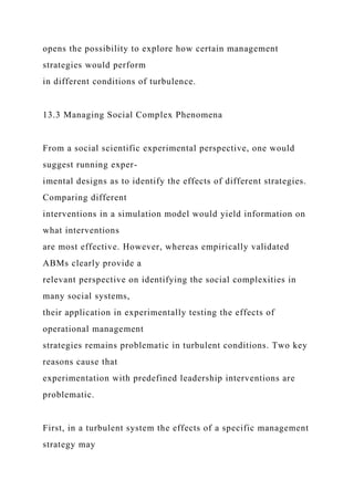 opens the possibility to explore how certain management
strategies would perform
in different conditions of turbulence.
13.3 Managing Social Complex Phenomena
From a social scientific experimental perspective, one would
suggest running exper-
imental designs as to identify the effects of different strategies.
Comparing different
interventions in a simulation model would yield information on
what interventions
are most effective. However, whereas empirically validated
ABMs clearly provide a
relevant perspective on identifying the social complexities in
many social systems,
their application in experimentally testing the effects of
operational management
strategies remains problematic in turbulent conditions. Two key
reasons cause that
experimentation with predefined leadership interventions are
problematic.
First, in a turbulent system the effects of a specific management
strategy may
 