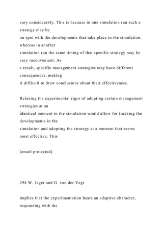 vary considerably. This is because in one simulation run such a
strategy may be
on spot with the developments that take place in the simulation,
whereas in another
simulation run the same timing of that specific strategy may be
very inconvenient. As
a result, specific management strategies may have different
consequences, making
it difficult to draw conclusions about their effectiveness.
Relaxing the experimental rigor of adopting certain management
strategies at an
identical moment in the simulation would allow for tracking the
developments in the
simulation and adopting the strategy at a moment that seems
most effective. This
[email protected]
294 W. Jager and G. van der Vegt
implies that the experimentation bears an adaptive character,
responding with the
 