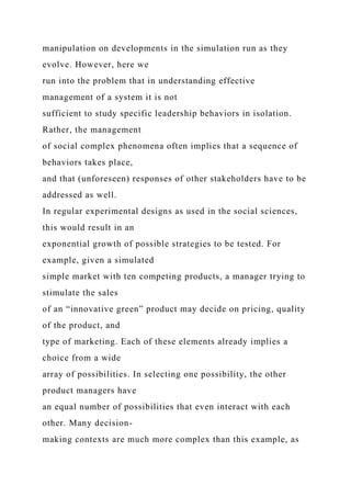 manipulation on developments in the simulation run as they
evolve. However, here we
run into the problem that in understanding effective
management of a system it is not
sufficient to study specific leadership behaviors in isolation.
Rather, the management
of social complex phenomena often implies that a sequence of
behaviors takes place,
and that (unforeseen) responses of other stakeholders have to be
addressed as well.
In regular experimental designs as used in the social sciences,
this would result in an
exponential growth of possible strategies to be tested. For
example, given a simulated
simple market with ten competing products, a manager trying to
stimulate the sales
of an “innovative green” product may decide on pricing, quality
of the product, and
type of marketing. Each of these elements already implies a
choice from a wide
array of possibilities. In selecting one possibility, the other
product managers have
an equal number of possibilities that even interact with each
other. Many decision-
making contexts are much more complex than this example, as
 