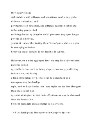 they involve many
stakeholders with different and sometimes conflicting goals,
different valuations, and
perspectives on outcomes, and different responsibilities and
influencing power. And
realizing that many complex social processes may span longer
periods of time (e.g.,
years), it is clear that testing the effect of particular strategies
in managing turbulent
behaving social systems is not feasible in ABMs.
However, on a more aggregate level we may identify consistent
patterns in man-
agerial behavior, such as being adaptive to change, collecting
information, and having
a long-term perspective. These can be understood as a
management or leadership
style, and we hypothesize that these styles are far less divergent
than operational man-
agement strategies, so that their effectiveness may be observed
from the interaction
between managers and a complex social system.
13.4 Leadership and Management in Complex Systems
 