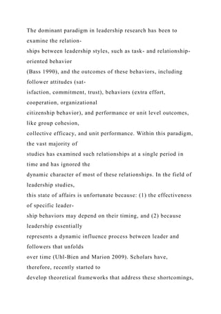 The dominant paradigm in leadership research has been to
examine the relation-
ships between leadership styles, such as task- and relationship-
oriented behavior
(Bass 1990), and the outcomes of these behaviors, including
follower attitudes (sat-
isfaction, commitment, trust), behaviors (extra effort,
cooperation, organizational
citizenship behavior), and performance or unit level outcomes,
like group cohesion,
collective efficacy, and unit performance. Within this paradigm,
the vast majority of
studies has examined such relationships at a single period in
time and has ignored the
dynamic character of most of these relationships. In the field of
leadership studies,
this state of affairs is unfortunate because: (1) the effectiveness
of specific leader-
ship behaviors may depend on their timing, and (2) because
leadership essentially
represents a dynamic influence process between leader and
followers that unfolds
over time (Uhl-Bien and Marion 2009). Scholars have,
therefore, recently started to
develop theoretical frameworks that address these shortcomings,
 